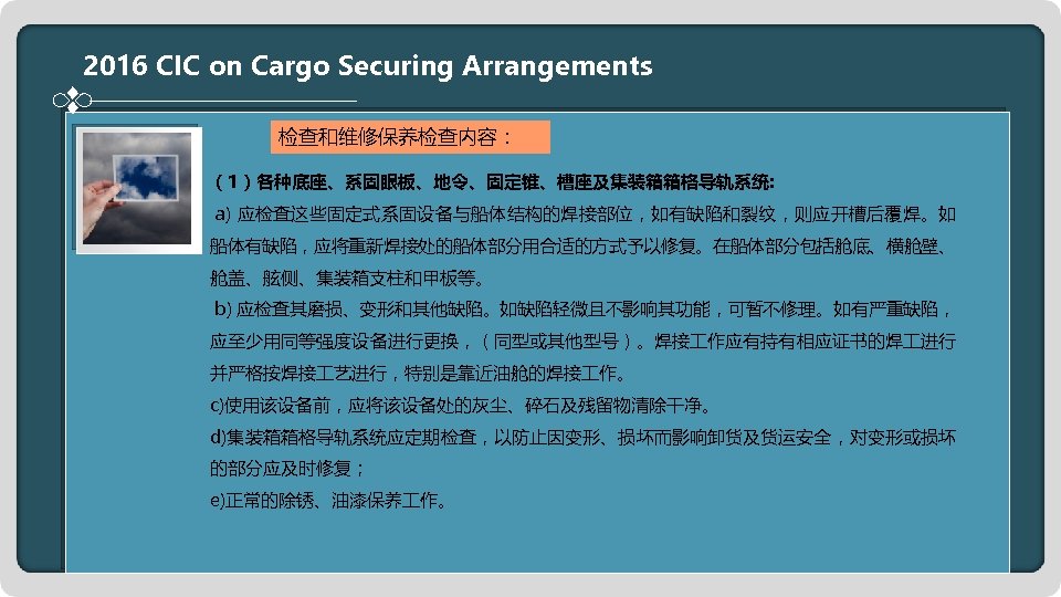 2016 CIC on Cargo Securing Arrangements 检查和维修保养检查内容： （1）各种底座、系固眼板、地令、固定锥、槽座及集装箱箱格导轨系统: a) 应检查这些固定式系固设备与船体结构的焊接部位，如有缺陷和裂纹，则应开槽后覆焊。如 船体有缺陷，应将重新焊接处的船体部分用合适的方式予以修复。在船体部分包括舱底、横舱壁、 舱盖、舷侧、集装箱支柱和甲板等。 b) 应检查其磨损、变形和其他缺陷。如缺陷轻微且不影响其功能，可暂不修理。如有严重缺陷，