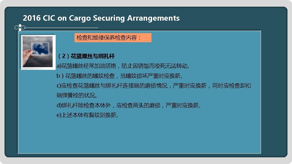 2016 CIC on Cargo Securing Arrangements 检查和维修保养检查内容： （2）花篮螺丝与绑扎杆 a)花篮螺丝经常加油活络，防止因锈蚀而咬死无法转动。 b）花篮螺丝的螺纹检查，当螺纹损坏严重时应换新。 c)应检查花篮螺丝与绑扎杆连接端的磨损情况，严重时应换新，同时应检查卸扣 端弹簧栓的状况。 d)绑扎杆除检查本体外，应检查两头的磨损，严重时应换新。 e)上述本体有裂纹则换新。