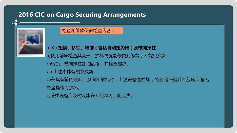 2016 CIC on Cargo Securing Arrangements 检查和维修保养检查内容： （3）扭锁、桥锁、堆锥（包括自动定为锥）及横向撑柱 a)使用前应检查其变形、损坏情况能修复则修复，不能则换新。 b)桥锁、横向撑柱加油活络，并检查螺纹。 c）上述本体有裂纹换新 d)在集装箱的装卸、系固和解扎时，上述设备易损坏，特别是在提升和放落应避免 野蛮操作而损坏。 e)该类设备应及时收集在专用箱内，防丢失。
