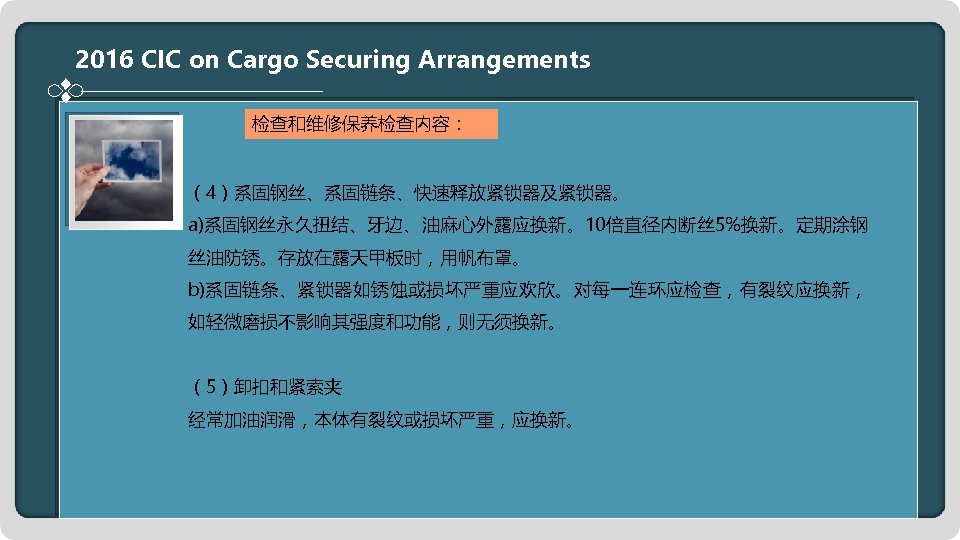 2016 CIC on Cargo Securing Arrangements 检查和维修保养检查内容： （4）系固钢丝、系固链条、快速释放紧锁器及紧锁器。 a)系固钢丝永久扭结、牙边、油麻心外露应换新。10倍直径内断丝 5%换新。定期涂钢 丝油防锈。存放在露天甲板时，用帆布罩。 b)系固链条、紧锁器如锈蚀或损坏严重应欢欣。对每一连环应检查，有裂纹应换新， 如轻微磨损不影响其强度和功能，则无须换新。 （5）卸扣和紧索夹