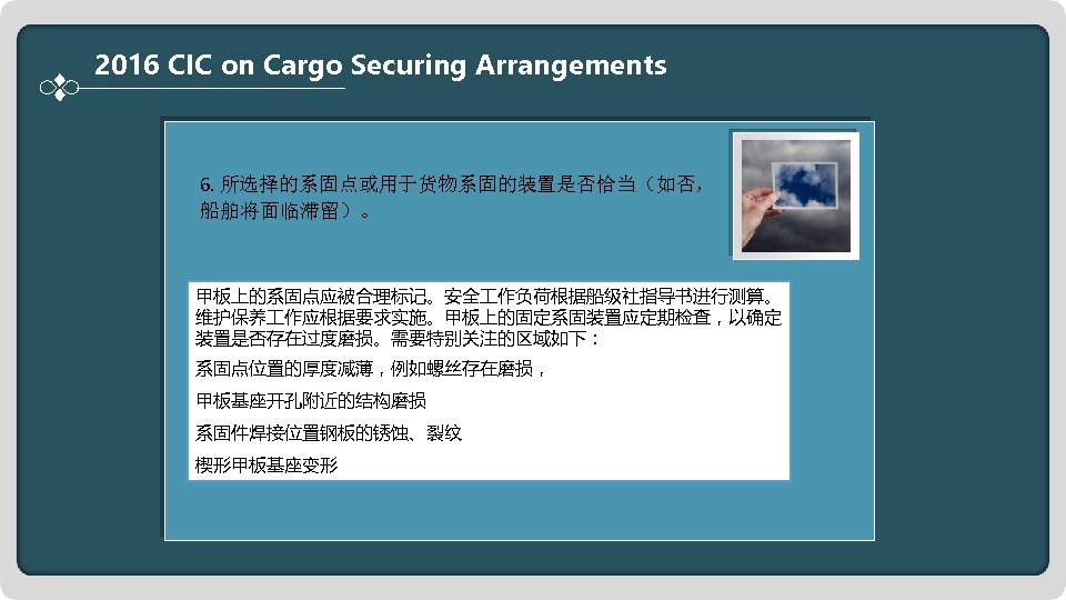 2016 CIC on Cargo Securing Arrangements 6. 所选择的系固点或用于货物系固的装置是否恰当（如否， 船舶将面临滞留）。 甲板上的系固点应被合理标记。安全 作负荷根据船级社指导书进行测算。 维护保养 作应根据要求实施。甲板上的固定系固装置应定期检查，以确定 装置是否存在过度磨损。需要特别关注的区域如下：