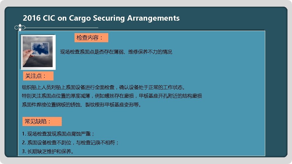 2016 CIC on Cargo Securing Arrangements 检查内容： 现场检查系固点是否存在薄弱、维修保养不力的情况 关注点： 组织船上人员对船上系固设备进行全面检查，确认设备处于正常的 作状态。 特别关注系固点位置的厚度减薄，例如螺丝存在磨损，甲板基座开孔附近的结构磨损 系固件焊接位置钢板的锈蚀、裂纹楔形甲板基座变形等。 常见缺陷：