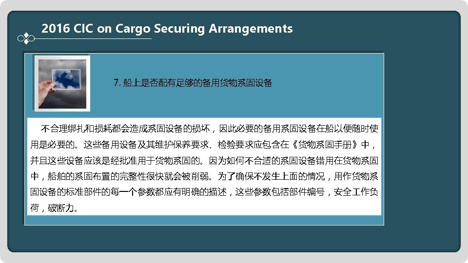 2016 CIC on Cargo Securing Arrangements 7. 船上是否配有足够的备用货物系固设备 不合理绑扎和损耗都会造成系固设备的损坏，因此必要的备用系固设备在船以便随时使 用是必要的。这些备用设备及其维护保养要求、检验要求应包含在《货物系固手册》中， 并且这些设备应该是经批准用于货物系固的。因为如何不合适的系固设备错用在货物系固 中，船舶的系固布置的完整性很快就会被削弱。为了确保不发生上面的情况，用作货物系 固设备的标准部件的每一个参数都应有明确的描述，这些参数包括部件编号，安全 作负
