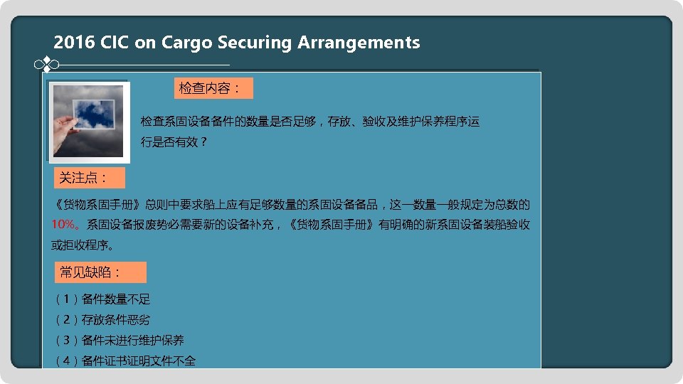 2016 CIC on Cargo Securing Arrangements 检查内容： 检查系固设备备件的数量是否足够，存放、验收及维护保养程序运 行是否有效？ 关注点： 《货物系固手册》总则中要求船上应有足够数量的系固设备备品，这一数量一般规定为总数的 10%。系固设备报废势必需要新的设备补充，《货物系固手册》有明确的新系固设备装船验收 或拒收程序。 常见缺陷：