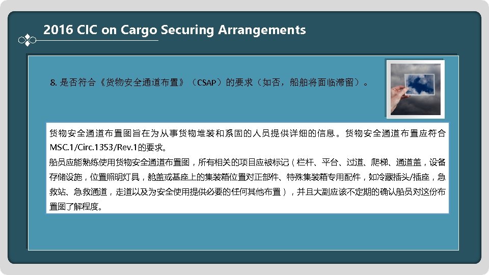 2016 CIC on Cargo Securing Arrangements 8. 是否符合《货物安全通道布置》（CSAP）的要求（如否，船舶将面临滞留）。 货物安全通道布置图旨在为从事货物堆装和系固的人员提供详细的信息。货物安全通道布置应符合 MSC. 1/Circ. 1353/Rev. 1的要求。 船员应能熟练使用货物安全通道布置图，所有相关的项目应被标记（栏杆、平台、过道、爬梯、通道盖，设备