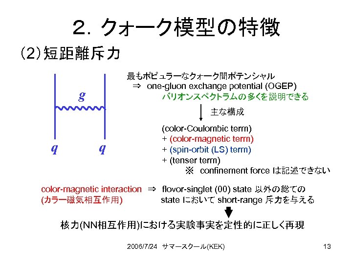 ２．クォーク模型の特徴 （2）短距離斥力 最もポピュラーなクォーク間ポテンシャル 　⇒　one-gluon exchange potential (OGEP) バリオンスペクトラムの多くを説明できる g 主な構成 q q (color-Coulombic term)