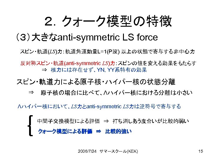 ２．クォーク模型の特徴 （３）大きなanti-symmetric LS force スピン・軌道(LS)力：軌道角運動量L=1(P波) 以上の状態で寄与する非中心力 反対称スピン・軌道(anti-symmetric LS)力：スピンの値を変える効果をもたらす ⇒　核力には存在せず、YN, YY系特有の効果 スピン・軌道力による原子核・ハイパー核の状態分離 ⇒ 原子核の場合に比べて、Λハイパー核における分離は小さい Λハイパー核において、LS力とanti-symmetric