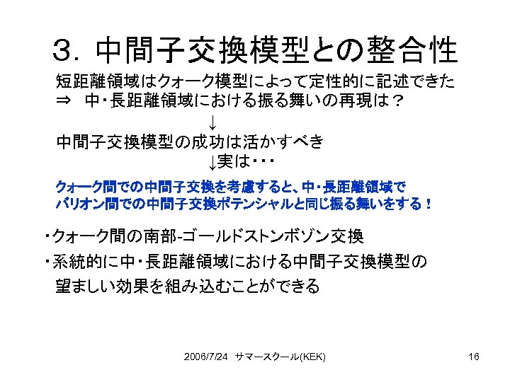 ３．中間子交換模型との整合性 短距離領域はクォーク模型によって定性的に記述できた ⇒　中・長距離領域における振る舞いの再現は？ ↓ 中間子交換模型の成功は活かすべき ↓実は・・・ クォーク間での中間子交換を考慮すると、中・長距離領域で バリオン間での中間子交換ポテンシャルと同じ振る舞いをする！ ・クォーク間の南部-ゴールドストンボゾン交換 ・系統的に中・長距離領域における中間子交換模型の 　望ましい効果を組み込むことができる 2006/7/24　サマースクール(KEK) 16 