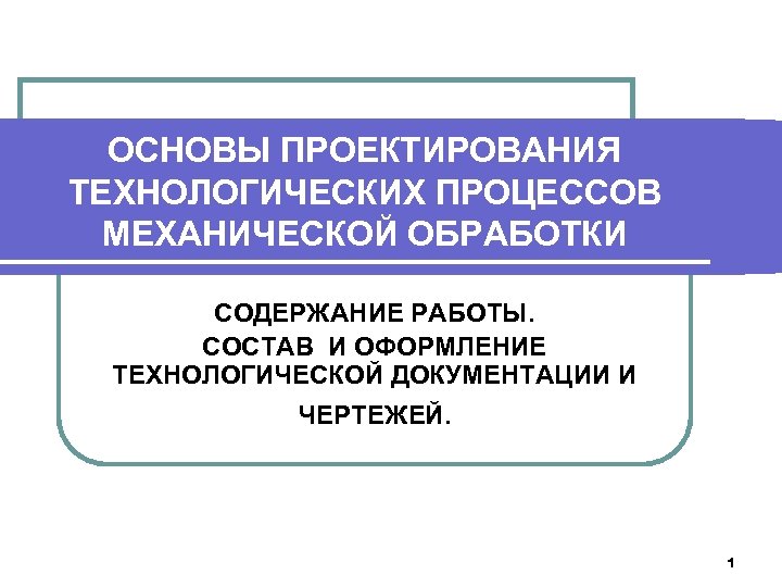 ОСНОВЫ ПРОЕКТИРОВАНИЯ ТЕХНОЛОГИЧЕСКИХ ПРОЦЕССОВ МЕХАНИЧЕСКОЙ ОБРАБОТКИ СОДЕРЖАНИЕ РАБОТЫ. СОСТАВ И ОФОРМЛЕНИЕ ТЕХНОЛОГИЧЕСКОЙ ДОКУМЕНТАЦИИ И