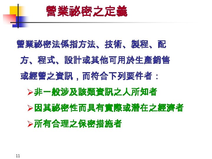 營業祕密之定義 營業祕密法係指方法、技術、製程、配 方、程式、設計或其他可用於生產銷售 或經營之資訊，而符合下列要件者： Ø非一般涉及該類資訊之人所知者 Ø因其祕密性而具有實際或潛在之經濟者 Ø所有合理之保密措施者 11 
