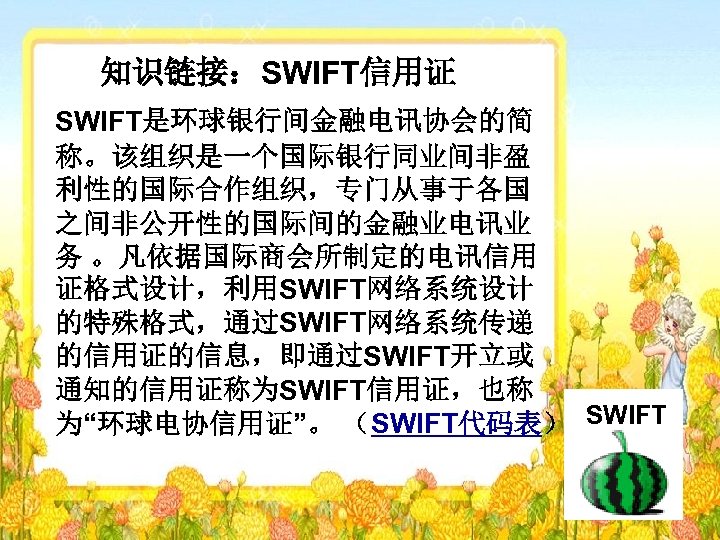知识链接：SWIFT信用证 SWIFT是环球银行间金融电讯协会的简 称。该组织是一个国际银行同业间非盈 利性的国际合作组织，专门从事于各国 之间非公开性的国际间的金融业电讯业 务 。凡依据国际商会所制定的电讯信用 证格式设计，利用SWIFT网络系统设计 的特殊格式，通过SWIFT网络系统传递 的信用证的信息，即通过SWIFT开立或 通知的信用证称为SWIFT信用证，也称 为“环球电协信用证”。 （SWIFT代码表） SWIFT