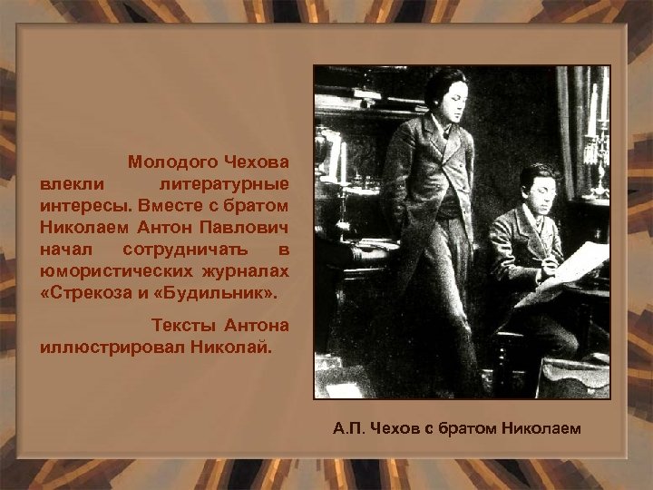 Молодого Чехова влекли литературные интересы. Вместе с братом Николаем Антон Павлович начал сотрудничать в