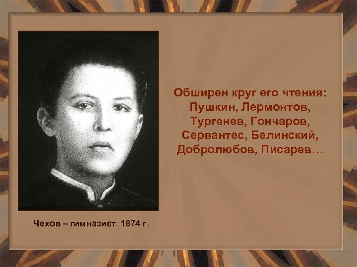 Обширен круг его чтения: Пушкин, Лермонтов, Тургенев, Гончаров, Сервантес, Белинский, Добролюбов, Писарев… Чехов –