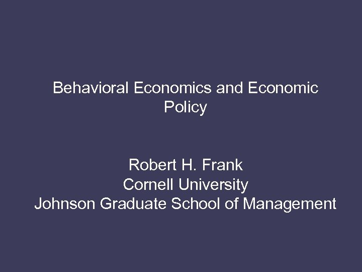 Behavioral Economics and Economic Policy Robert H. Frank Cornell University Johnson Graduate School of