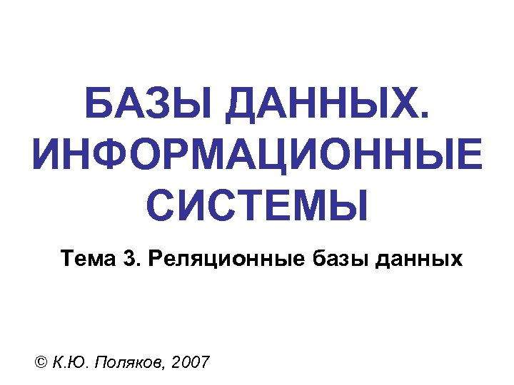 БАЗЫ ДАННЫХ. ИНФОРМАЦИОННЫЕ СИСТЕМЫ Тема 3. Реляционные базы данных © К. Ю. Поляков, 2007