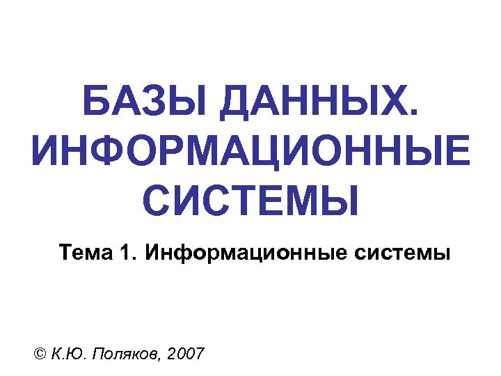 БАЗЫ ДАННЫХ. ИНФОРМАЦИОННЫЕ СИСТЕМЫ Тема 1. Информационные системы © К. Ю. Поляков, 2007 