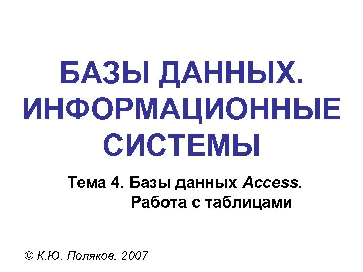 БАЗЫ ДАННЫХ. ИНФОРМАЦИОННЫЕ СИСТЕМЫ Тема 4. Базы данных Access. Работа с таблицами © К.