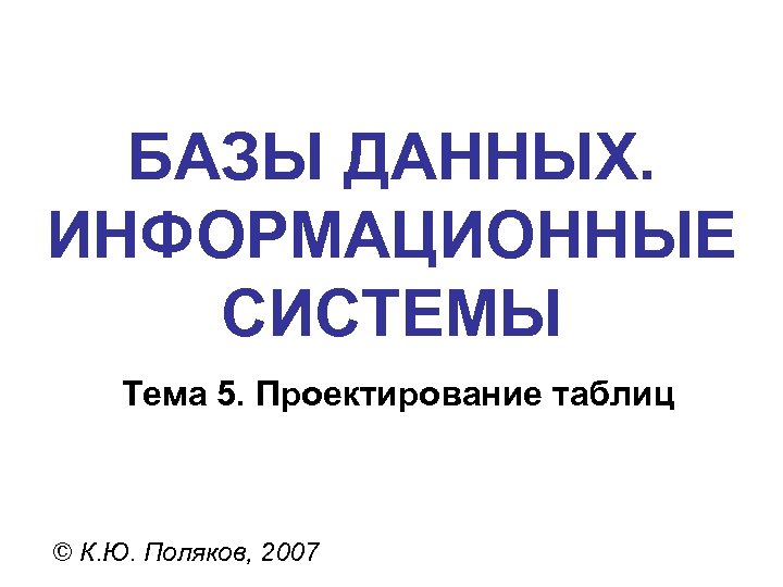БАЗЫ ДАННЫХ. ИНФОРМАЦИОННЫЕ СИСТЕМЫ Тема 5. Проектирование таблиц © К. Ю. Поляков, 2007 