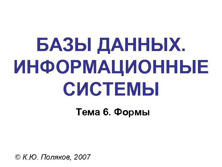 БАЗЫ ДАННЫХ. ИНФОРМАЦИОННЫЕ СИСТЕМЫ Тема 6. Формы © К. Ю. Поляков, 2007 