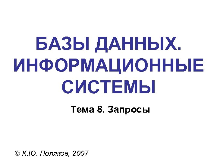 БАЗЫ ДАННЫХ. ИНФОРМАЦИОННЫЕ СИСТЕМЫ Тема 8. Запросы © К. Ю. Поляков, 2007 