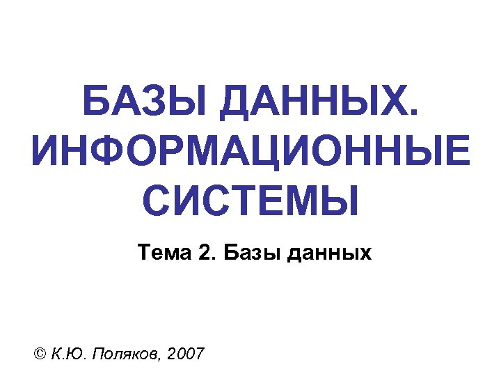 БАЗЫ ДАННЫХ. ИНФОРМАЦИОННЫЕ СИСТЕМЫ Тема 2. Базы данных © К. Ю. Поляков, 2007 