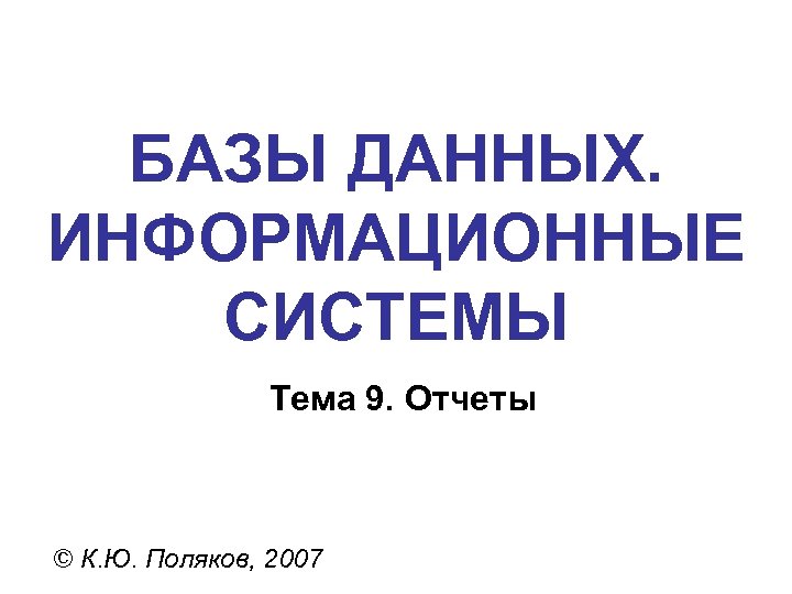 БАЗЫ ДАННЫХ. ИНФОРМАЦИОННЫЕ СИСТЕМЫ Тема 9. Отчеты © К. Ю. Поляков, 2007 