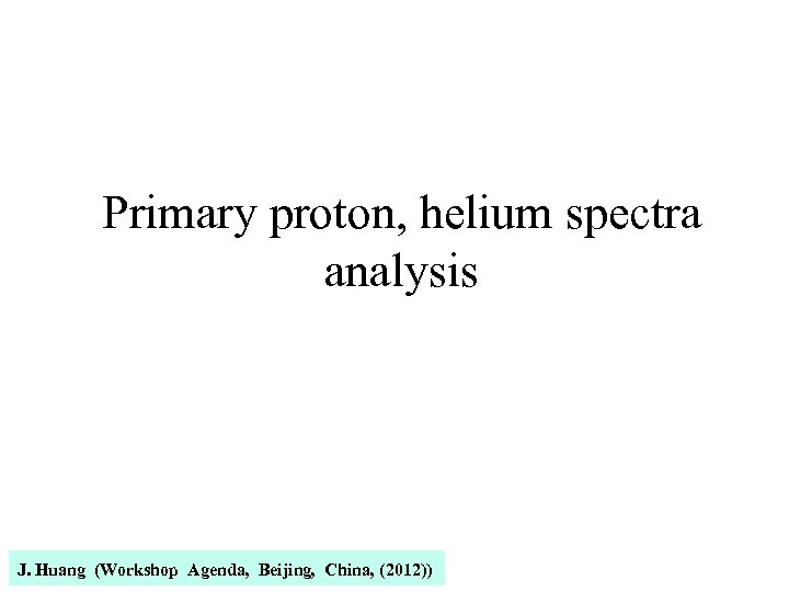 Primary proton, helium spectra analysis J. Huang (Workshop Agenda, Beijing, China, (2012)) 