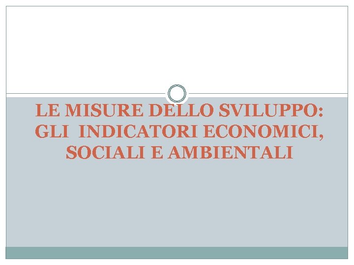 LE MISURE DELLO SVILUPPO: GLI INDICATORI ECONOMICI, SOCIALI E AMBIENTALI 