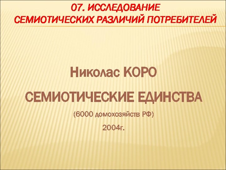 07. ИССЛЕДОВАНИЕ СЕМИОТИЧЕСКИХ РАЗЛИЧИЙ ПОТРЕБИТЕЛЕЙ Николас КОРО СЕМИОТИЧЕСКИЕ ЕДИНСТВА (6000 домохозяйств РФ) 2004 г.