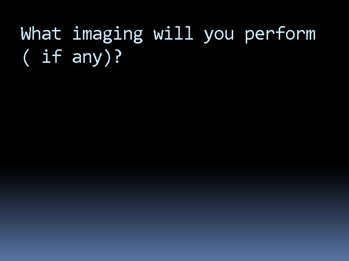 What imaging will you perform ( if any)? 