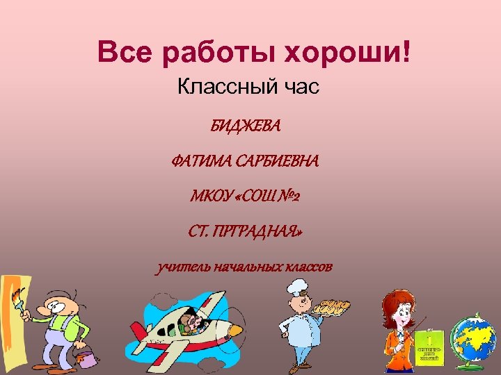 Все работы хороши! Классный час БИДЖЕВА ФАТИМА САРБИЕВНА МКОУ «СОШ № 2 СТ. ПРГРАДНАЯ»
