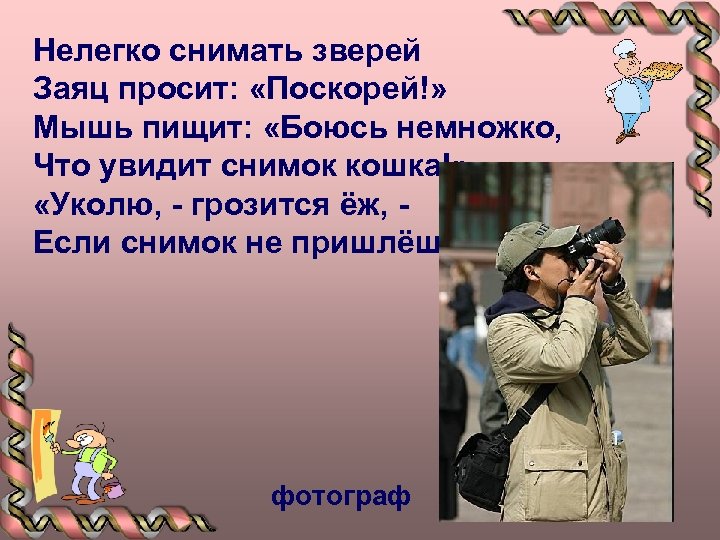 Нелегко снимать зверей Заяц просит: «Поскорей!» Мышь пищит: «Боюсь немножко, Что увидит снимок кошка!»