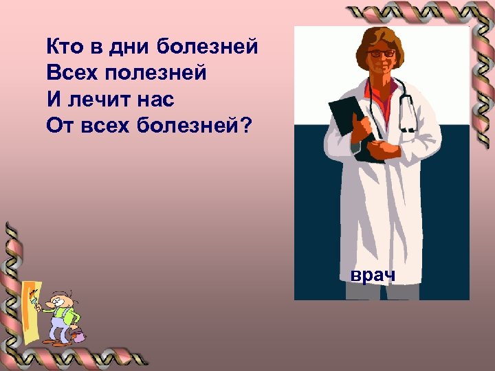 Кто в дни болезней Всех полезней И лечит нас От всех болезней? врач 