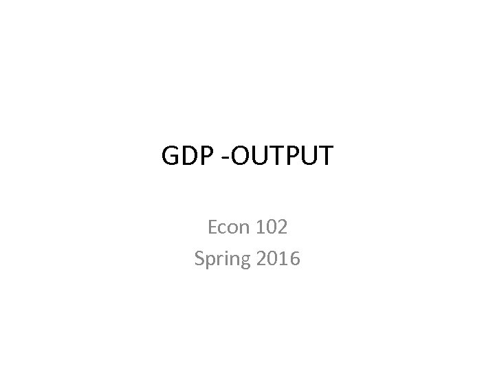 GDP -OUTPUT Econ 102 Spring 2016 