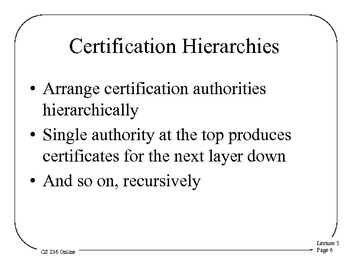 Certification Hierarchies • Arrange certification authorities hierarchically • Single authority at the top produces