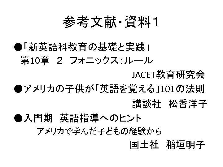 参考文献・資料１ ●「新英語科教育の基礎と実践」 　第 10章　２　フォニックス：ルール　　　　　　　　　JACET教育研究会 ●アメリカの子供が「英語を覚える」101の法則 　　　　講談社　松香洋子 ●入門期　英語指導へのヒント 　　　　アメリカで学んだ子どもの経験から　 　　　　　国土社　稲垣明子 
