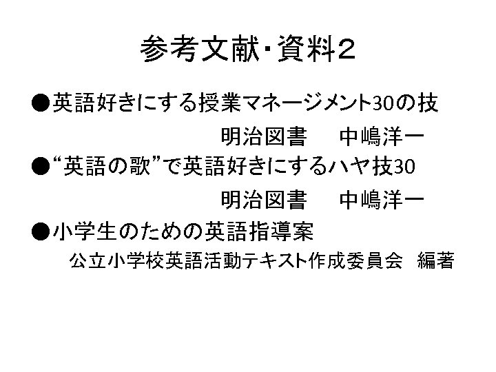 参考文献・資料２ ●英語好きにする授業マネージメント30の技 　　　　　　　明治図書　　中嶋洋一 ●“英語の歌”で英語好きにするハヤ技30 　　　　　　　明治図書　　中嶋洋一 ●小学生のための英語指導案 　　　公立小学校英語活動テキスト作成委員会　編著 