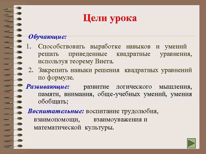Цели урока Обучающие: 1. Способствовать выработке навыков и умений решать приведенные квадратные уравнения, используя
