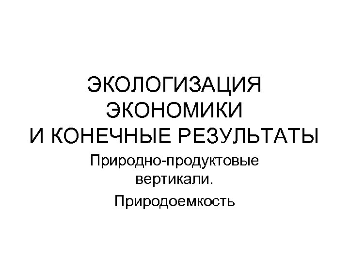 ЭКОЛОГИЗАЦИЯ ЭКОНОМИКИ И КОНЕЧНЫЕ РЕЗУЛЬТАТЫ Природно-продуктовые вертикали. Природоемкость 