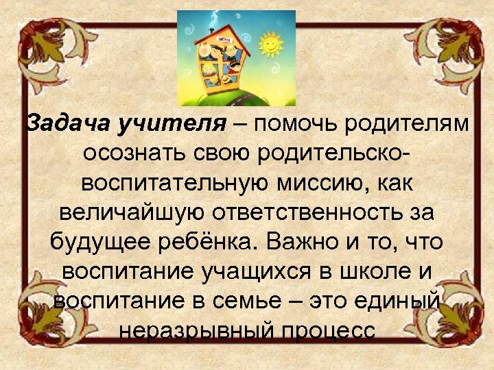 Задача учителя – помочь родителям осознать свою родительсковоспитательную миссию, как величайшую ответственность за будущее