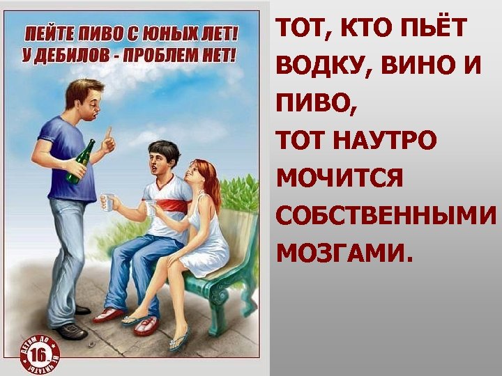 ТОТ, КТО ПЬЁТ ВОДКУ, ВИНО И ПИВО, ТОТ НАУТРО МОЧИТСЯ СОБСТВЕННЫМИ МОЗГАМИ. 