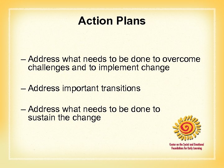 Action Plans – Address what needs to be done to overcome challenges and to