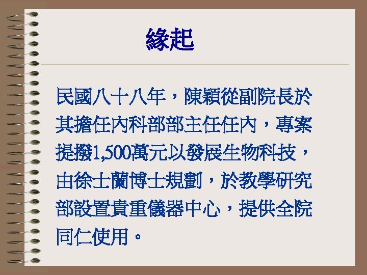 緣起 民國八十八年，陳穎從副院長於 其擔任內科部部主任任內，專案 提撥 1, 500萬元以發展生物科技， 由徐士蘭博士規劃，於教學研究 部設置貴重儀器中心，提供全院 同仁使用。 