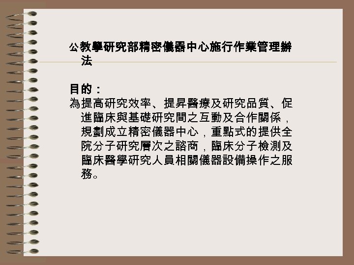 公 教學研究部精密儀器中心施行作業管理辦 法 目的： 為提高研究效率、提昇醫療及研究品質、促 進臨床與基礎研究間之互動及合作關係， 規劃成立精密儀器中心，重點式的提供全 院分子研究層次之諮商，臨床分子檢測及 臨床醫學研究人員相關儀器設備操作之服 務。 