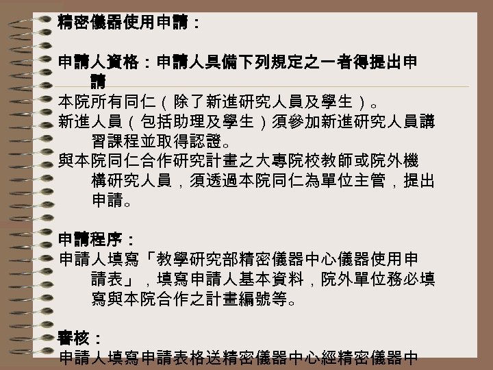 精密儀器使用申請： 申請人資格：申請人具備下列規定之一者得提出申 請 本院所有同仁（除了新進研究人員及學生）。 新進人員（包括助理及學生）須參加新進研究人員講 習課程並取得認證。 與本院同仁合作研究計畫之大專院校教師或院外機 構研究人員，須透過本院同仁為單位主管，提出 申請。 申請程序： 申請人填寫「教學研究部精密儀器中心儀器使用申 請表」，填寫申請人基本資料，院外單位務必填 寫與本院合作之計畫編號等。 審核：