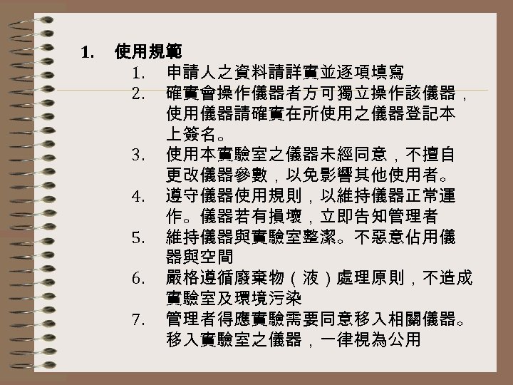 1. 使用規範 1. 申請人之資料請詳實並逐項填寫 2. 確實會操作儀器者方可獨立操作該儀器， 使用儀器請確實在所使用之儀器登記本 上簽名。 3. 使用本實驗室之儀器未經同意，不擅自 更改儀器參數，以免影響其他使用者。 4. 遵守儀器使用規則，以維持儀器正常運 作。儀器若有損壞，立即告知管理者