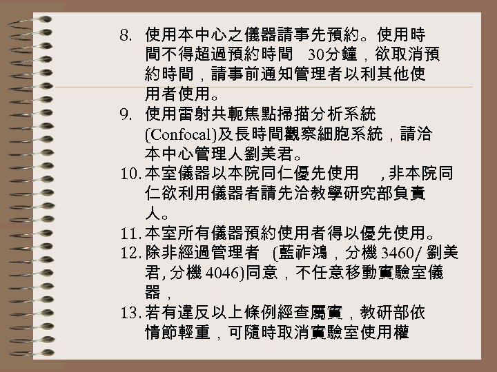 8. 使用本中心之儀器請事先預約。使用時 間不得超過預約時間 30分鐘，欲取消預 約時間，請事前通知管理者以利其他使 用者使用。 9. 使用雷射共軛焦點掃描分析系統 (Confocal)及長時間觀察細胞系統，請洽 本中心管理人劉美君。 10. 本室儀器以本院同仁優先使用 , 非本院同