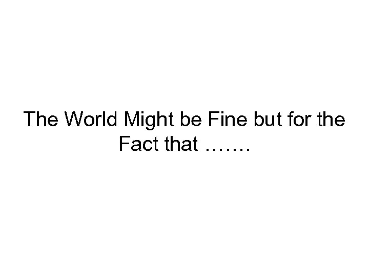 The World Might be Fine but for the Fact that ……. 