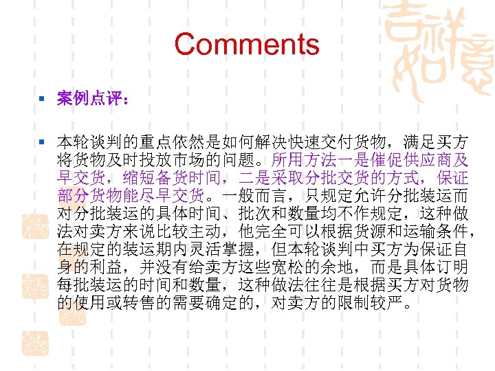 Comments § 案例点评： § 本轮谈判的重点依然是如何解决快速交付货物，满足买方 将货物及时投放市场的问题。所用方法一是催促供应商及 早交货，缩短备货时间，二是采取分批交货的方式，保证 部分货物能尽早交货。一般而言，只规定允许分批装运而 对分批装运的具体时间、批次和数量均不作规定，这种做 法对卖方来说比较主动，他完全可以根据货源和运输条件， 在规定的装运期内灵活掌握，但本轮谈判中买方为保证自 身的利益，并没有给卖方这些宽松的余地，而是具体订明 每批装运的时间和数量，这种做法往往是根据买方对货物 的使用或转售的需要确定的，对卖方的限制较严。