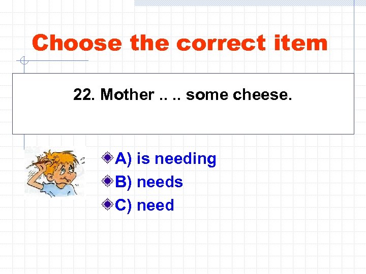 Choose the correct item 22. Mother. . some cheese. A) is needing B) needs